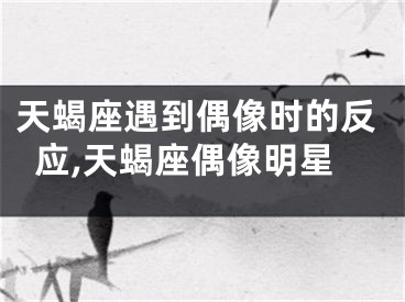 天蝎座遇到偶像时的反应,天蝎座偶像明星