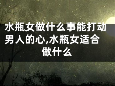 水瓶女做什么事能打动男人的心,水瓶女适合做什么