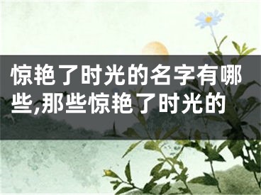 惊艳了时光的名字有哪些,那些惊艳了时光的