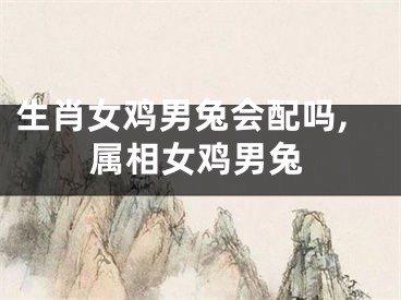 生肖女鸡男兔会配吗,属相女鸡男兔