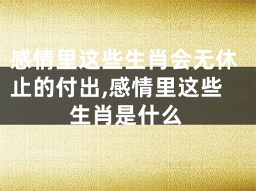 感情里这些生肖会无休止的付出,感情里这些生肖是什么