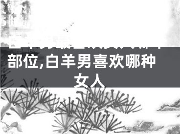 白羊男最喜欢女人哪个部位,白羊男喜欢哪种女人
