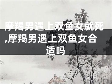摩羯男遇上双鱼女就死,摩羯男遇上双鱼女合适吗