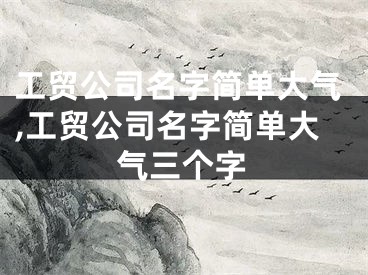 工贸公司名字简单大气,工贸公司名字简单大气三个字