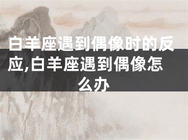 白羊座遇到偶像时的反应,白羊座遇到偶像怎么办