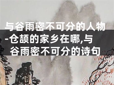 与谷雨密不可分的人物-仓颉的家乡在哪,与谷雨密不可分的诗句