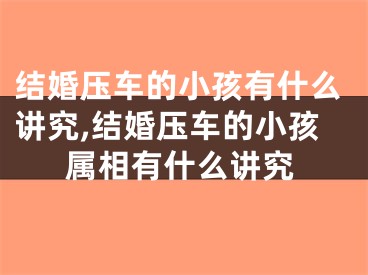 结婚压车的小孩有什么讲究,结婚压车的小孩属相有什么讲究