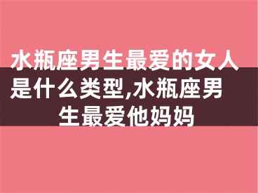 水瓶座男生最爱的女人是什么类型,水瓶座男生最爱他妈妈