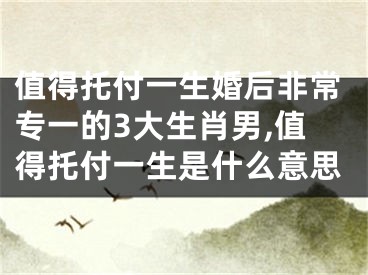 值得托付一生婚后非常专一的3大生肖男,值得托付一生是什么意思