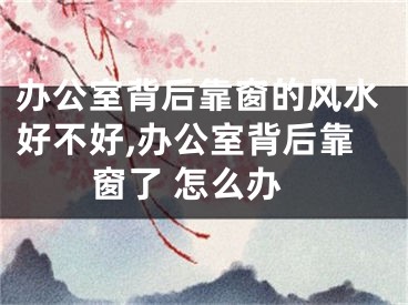 办公室背后靠窗的风水好不好,办公室背后靠窗了 怎么办