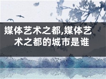 媒体艺术之都,媒体艺术之都的城市是谁