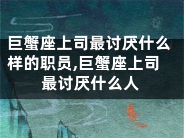 巨蟹座上司最讨厌什么样的职员,巨蟹座上司最讨厌什么人