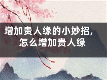增加贵人缘的小妙招,怎么增加贵人缘