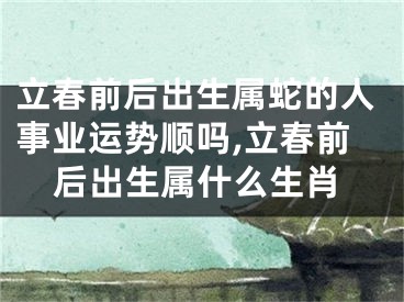 立春前后出生属蛇的人事业运势顺吗,立春前后出生属什么生肖