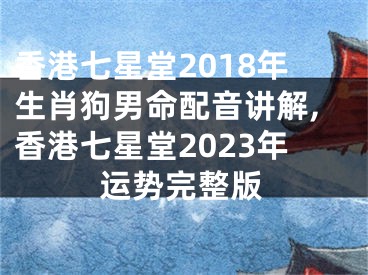 香港七星堂2018年生肖狗男命配音讲解,香港七星堂2023年运势完整版