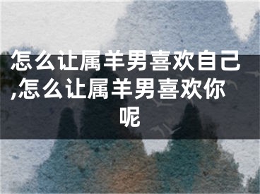 怎么让属羊男喜欢自己,怎么让属羊男喜欢你呢