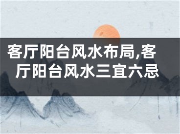 客厅阳台风水布局,客厅阳台风水三宜六忌