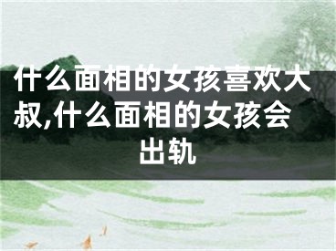 什么面相的女孩喜欢大叔,什么面相的女孩会出轨