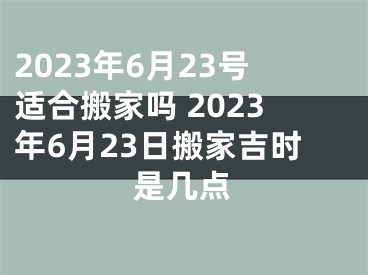 2023年6月23号适合搬家吗 2023年6月23日搬家吉时是几点