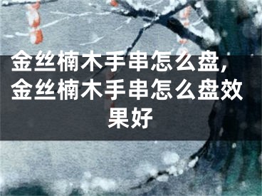 金丝楠木手串怎么盘,金丝楠木手串怎么盘效果好