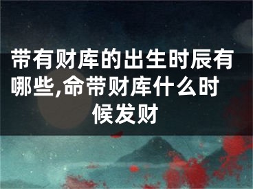 带有财库的出生时辰有哪些,命带财库什么时候发财