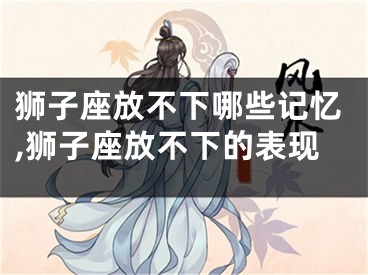 狮子座放不下哪些记忆,狮子座放不下的表现