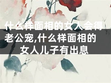 什么样面相的女人会得老公宠,什么样面相的女人儿子有出息