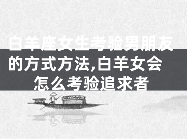 白羊座女生考验男朋友的方式方法,白羊女会怎么考验追求者