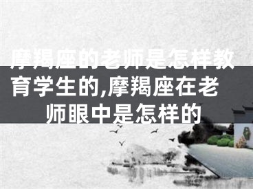 摩羯座的老师是怎样教育学生的,摩羯座在老师眼中是怎样的