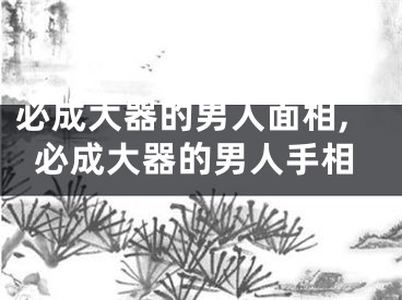 必成大器的男人面相,必成大器的男人手相