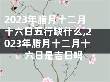 2023年腊月十二月十六日五行缺什么,2023年腊月十二月十六日是吉日吗