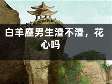 白羊座男生渣不渣，花心吗 