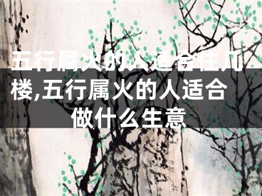 五行属火的人适合住几楼,五行属火的人适合做什么生意