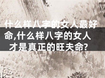 什么样八字的女人最好命,什么样八字的女人才是真正的旺夫命?