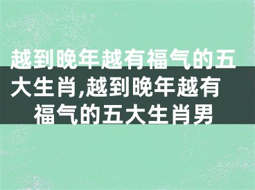 越到晚年越有福气的五大生肖,越到晚年越有福气的五大生肖男