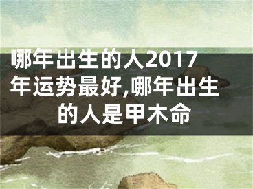 哪年出生的人2017年运势最好,哪年出生的人是甲木命
