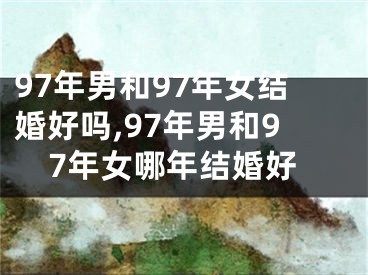 97年男和97年女结婚好吗,97年男和97年女哪年结婚好