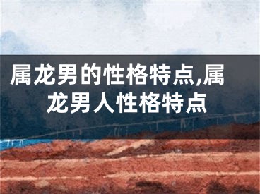 属龙男的性格特点,属龙男人性格特点
