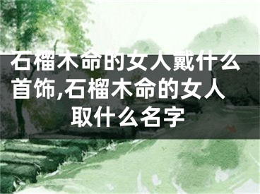 石榴木命的女人戴什么首饰,石榴木命的女人取什么名字