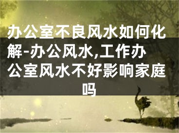 办公室不良风水如何化解-办公风水,工作办公室风水不好影响家庭吗