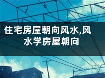 住宅房屋朝向风水,风水学房屋朝向
