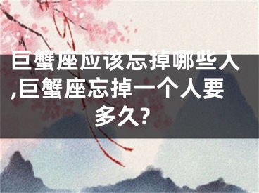 巨蟹座应该忘掉哪些人,巨蟹座忘掉一个人要多久?