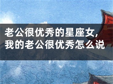 老公很优秀的星座女,我的老公很优秀怎么说