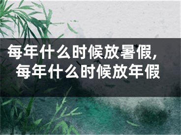 每年什么时候放暑假,每年什么时候放年假