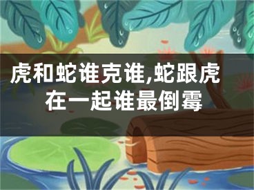 虎和蛇谁克谁,蛇跟虎在一起谁最倒霉
