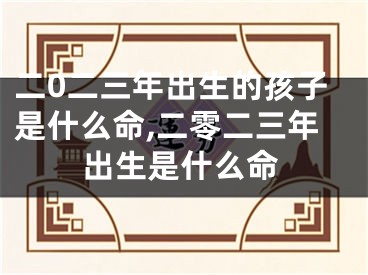 二0二三年出生的孩子是什么命,二零二三年出生是什么命
