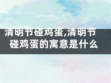 清明节碰鸡蛋,清明节碰鸡蛋的寓意是什么