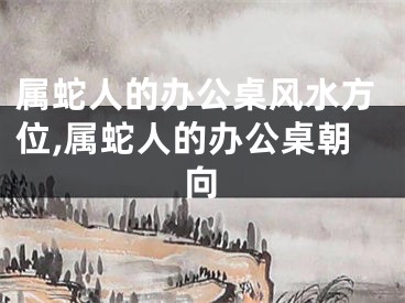 属蛇人的办公桌风水方位,属蛇人的办公桌朝向