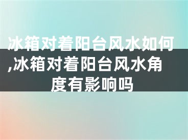 冰箱对着阳台风水如何,冰箱对着阳台风水角度有影响吗