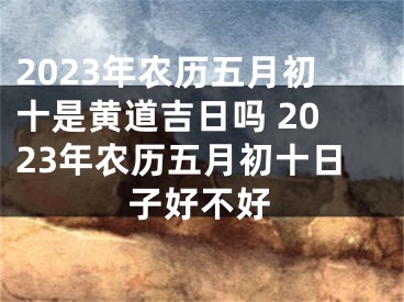 2023年农历五月初十是黄道吉日吗 2023年农历五月初十日子好不好